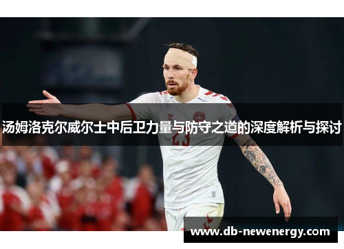 汤姆洛克尔威尔士中后卫力量与防守之道的深度解析与探讨