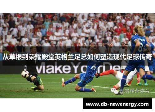 从草根到荣耀殿堂英格兰足总如何塑造现代足球传奇