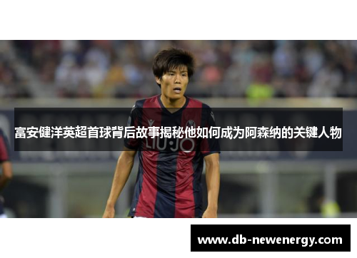 富安健洋英超首球背后故事揭秘他如何成为阿森纳的关键人物