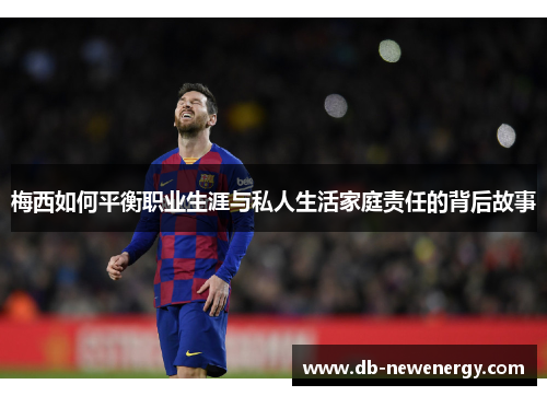 梅西如何平衡职业生涯与私人生活家庭责任的背后故事